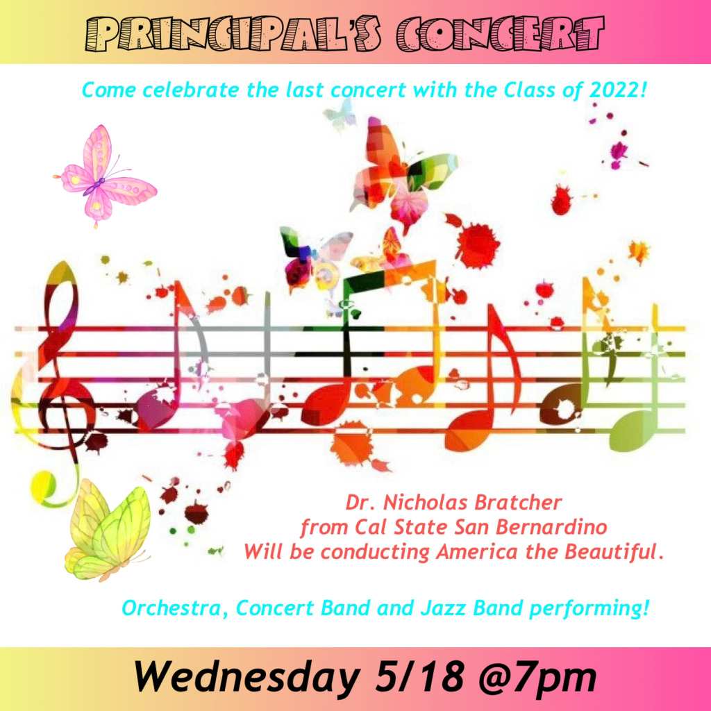 Principal's Concert. Wednesday, May 18, 2022 at 7pm. Orchestra, Concert Band, and Jazz Band will all be performing. Dr. Nicholas Bratcher from CSU San Bernardino will be conducting "America the Beautiful"